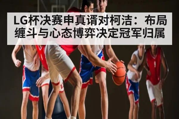 LG杯决赛申真谞对柯洁：布局缠斗与心态博弈决定冠军归属